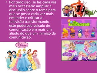 • Por tudo isso, se faz cada vez
mais necessário ampliar a
discussão sobre o tema para
que se possa cada vez mais
entender e criticar a
televisão transformando
este poderoso veículo de
comunicação em mais um
aliado do que um inimigo da
comunicação.
 