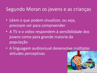 Segundo Moran os jovens e as crianças
• Lêem o que podem visualizar, ou seja,
precisam ver para compreender
• A TV e o vídeo respondem à sensibilidade dos
jovens como para grande maioria da
população
• A linguagem audiovisual desenvolve múltiplas
atitudes perceptivas
 