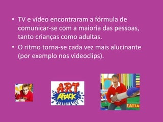 • TV e vídeo encontraram a fórmula de
comunicar-se com a maioria das pessoas,
tanto crianças como adultas.
• O ritmo torna-se cada vez mais alucinante
(por exemplo nos videoclips).
 