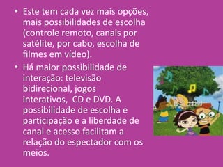 • Este tem cada vez mais opções,
mais possibilidades de escolha
(controle remoto, canais por
satélite, por cabo, escolha de
filmes em vídeo).
• Há maior possibilidade de
interação: televisão
bidirecional, jogos
interativos, CD e DVD. A
possibilidade de escolha e
participação e a liberdade de
canal e acesso facilitam a
relação do espectador com os
meios.
 