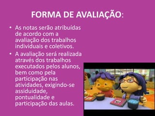 FORMA DE AVALIAÇÃO:
• As notas serão atribuídas
de acordo com a
avaliação dos trabalhos
individuais e coletivos.
• A avaliação será realizada
através dos trabalhos
executados pelos alunos,
bem como pela
participação nas
atividades, exigindo-se
assiduidade,
pontualidade e
participação das aulas.
 