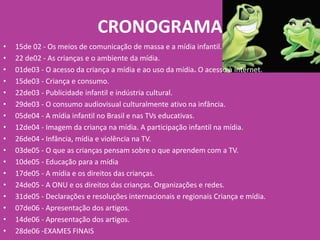 CRONOGRAMA
• 15de 02 - Os meios de comunicação de massa e a mídia infantil.
• 22 de02 - As crianças e o ambiente da mídia.
• 01de03 - O acesso da criança a mídia e ao uso da mídia. O acesso à internet.
• 15de03 - Criança e consumo.
• 22de03 - Publicidade infantil e indústria cultural.
• 29de03 - O consumo audiovisual culturalmente ativo na infância.
• 05de04 - A mídia infantil no Brasil e nas TVs educativas.
• 12de04 - Imagem da criança na mídia. A participação infantil na mídia.
• 26de04 - Infância, mídia e violência na TV.
• 03de05 - O que as crianças pensam sobre o que aprendem com a TV.
• 10de05 - Educação para a mídia
• 17de05 - A mídia e os direitos das crianças.
• 24de05 - A ONU e os direitos das crianças. Organizações e redes.
• 31de05 - Declarações e resoluções internacionais e regionais Criança e mídia.
• 07de06 - Apresentação dos artigos.
• 14de06 - Apresentação dos artigos.
• 28de06 -EXAMES FINAIS
 