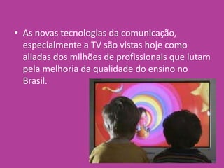 • As novas tecnologias da comunicação,
especialmente a TV são vistas hoje como
aliadas dos milhões de profissionais que lutam
pela melhoria da qualidade do ensino no
Brasil.
 