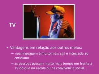 TV
• Vantagens em relação aos outros meios:
– sua linguagem é muito mais ágil e integrada ao
cotidiano
– as pessoas passam muito mais tempo em frente à
TV do que na escola ou na convivência social.
 