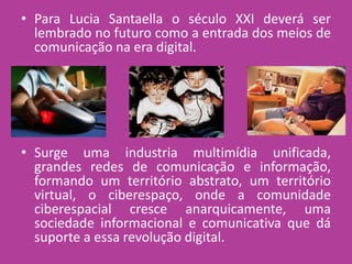 • Para Lucia Santaella o século XXI deverá ser
lembrado no futuro como a entrada dos meios de
comunicação na era digital.
• Surge uma industria multimídia unificada,
grandes redes de comunicação e informação,
formando um território abstrato, um território
virtual, o ciberespaço, onde a comunidade
ciberespacial cresce anarquicamente, uma
sociedade informacional e comunicativa que dá
suporte a essa revolução digital.
 