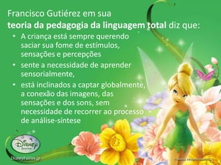 Francisco Gutiérez em sua
teoria da pedagogia da linguagem total diz que:
• A criança está sempre querendo
saciar sua fome de estímulos,
sensações e percepções
• sente a necessidade de aprender
sensorialmente,
• está inclinados a captar globalmente,
a conexão das imagens, das
sensações e dos sons, sem
necessidade de recorrer ao processo
de análise-síntese
 