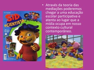 • Através da teoria das
mediações poderemos
chegar a uma educação
escolar participativa e
atenta ao lugar que a
mídia ocupa em nosso
contexto cultural
contemporâneo.
 