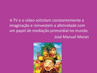 A TV e o vídeo solicitam constantemente a
imaginação e reinvestem a afetividade com
um papel de mediação primordial no mundo.
José Manuel Moran
 