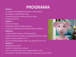 PROGRAMA• Módulo I:
• Os meios de comunicação de massa e a mídia infantil.
• As crianças e o ambiente da mídia.
• O acesso da criança a mídia e ao uso da mídia.
• O acesso à internet.
• Módulo II:
• Criança e consumo.
• Publicidade infantil e indústria cultural.
• O consumo audiovisual culturalmente ativo na infância.
• Módulo III:
• A mídia infantil no Brasil e nas TVs educativas.
• Imagem da criança na mídia. A participação infantil na mídia.
• Infância, mídia e violência na TV.
• O que as crianças pensam sobre o que aprendem com a TV.
• Módulo IV:
• Educação para a mídia
• A mídia e os direitos das crianças.
• A Onu e os direitos das crianças. Organizações e redes.
• Declarações e resoluções internacionais e regionais Criança e mídia.
 
