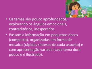• Os temas são pouco aprofundados,
explorando os ângulos emocionais,
contraditórios, inesperados.
• Passam a informação em pequenas doses
(compacto), organizadas em forma de
mosaico (rápidas sínteses de cada assunto) e
com apresentação variada (cada tema dura
pouco e é ilustrado).
 