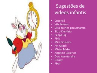 Sugestões de
vídeos infantis
• Cocoricó
• Vila Sésamo
• Sítio do Pica-pau Amarelo
• Sid o Cientista
• Peppa Pig
• Pink
• Mini Einsteins
• Art Attack
• Mister Maker
• Angelina Ballerina
• Dora Aventureira
• Disney
• Pixar
 