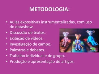 • Aulas expositivas instrumentalizadas, com uso
do datashow.
• Discussão de textos.
• Exibição de vídeos.
• Investigação de campo.
• Palestras e debates.
• Trabalho individual e de grupo.
• Produção e apresentação de artigos.
METODOLOGIA:
 