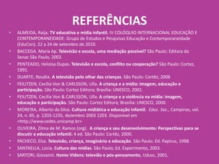 REFERÊNCIAS
• ALMEIDA, Raija. TV educativa e mídia infantil. IV COLÓQUIO INTERNACIONAL EDUCAÇÃO E
CONTEMPORANEIDADE. Grupo de Estudos e Pesquisas Educação e Contemporaneidade
(EduCon). 22 a 24 de setembro de 2010.
• BACCEGA. Maria Ap. Televisão e escola, uma mediação possível? São Paulo: Editora do
Senac São Paulo, 2003.
• PENTEADO, Heloisa Dupas. Televisão e escola, conflito ou cooperação? São Paulo: Cortez,
1991.
• DUARTE, Rosália. A televisão pelo olhar das crianças. São Paulo: Cortêz; 2008
• FEILITZEN, Cecilia Von & CARLSSON, Ulla. A criança e a mídia: imagem, educação e
participação. São Paulo: Cortez Editora; Brasília: UNESCO, 2002.
• FEILITZEN, Cecilia Von & CARLSSON, Ulla. A criança e a violência na mídia: imagem,
educação e participação. São Paulo: Cortez Editora; Brasília: UNESCO, 2000.
• MOREIRA, Alberto da Silva. Cultura midiática e educação infantil. Educ. Soc., Campinas, vol.
24, n. 85, p. 1203-1235, dezembro 2003 1203. Disponível em
<http://www.cedes.unicamp.br>
• OLIVEIRA, Zilma de M. Ramos (org). A criança e seu desenvolvimento: Perspectivas para se
discutir a educação infantil. 4 ed. São Paulo: Cortêz, 2000.
• PACHECO, Elza. Televisão, criança, imaginário e educação. São Paulo. Ed. Papirus, 1998.
• SANTAELLA, Lúcia. Cultura das mídias. São Paulo, Ed. Experimento, 2003.
• SARTORI, Giovanni. Homo Videns: televião e pós-pensamento, Udusc, 2001.
 