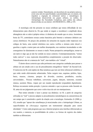 10

                         contexto isolado. Naturalmente, em decorrência de sua própria natureza,
                         existe uma série de especificidades e peculiaridades que, no entanto, não
                         impedem a migração do referencial teórico e metodológico da
                         Antropologia desenvolvida em grupos urbanos, ou melhor, da
                         Antropologia das Sociedades Complexas, para análise das culturas
                         desenvolvidas em seu interior. (GUIMARÃES Jr., 2000, p. 8-9)


         A tecnologia está tão presente no nosso cotidiano que temos dificuldade de nos
distanciarmos para observá- la. Os que ainda se negam a reconhecer a amplitude dessa
abrangência não se atém à própria rotina e à dinâmica do mundo que os cerca. Assistimos
horas de TV, controlamos nossas contas bancárias pela Internet e retiramos dinheiro em
caixas eletrônicos. Os preços dos produtos do armazém da esquina estão impressos nos
códigos de barra, uma central eletrônica nos carros verifica a mistura entre álcool e
gasolina e regula o motor para um melhor desempenho, nos sentimos incomodados se não
conseguimos ler diariamente os nossos e- mails. Numa perspectiva antropológica, tornar-se
um nativo é algo que já não faz sentido no nosso contexto. Contemporaneamente, “somos
todos nativos” e essa expressão desestabiliza completamente a posição do observador.
Naturalizamos não só a natureza do “real”, mas também a do “virtual”.
         É dentro desse contexto que acho pertinente usar categorias cunhadas para pensar o
urbano em um estudo com o uso de procedimentos etnográficos “dentro” do Second Life.
O metaverso do SL está repleto de ilhas temáticas que tem um forte referencial simbólico e
que estão sendo efetivamente urbanizadas. Nelas surgem ruas, esquinas, prédios, lojas,
bares,    museus,   cinemas,   parques     de   diversão,    cassinos,   prostíbulos,    escolas,
universidades... Pessoas trabalham, conversam, jogam, dançam, namoram, escutam
música, assistem filmes, viajam por um mundo reproduzido (expandido) digitalmente.
Reforço novamente minha posição: é preciso entender o que as pessoas estão fazendo no
SL antes de um julgamento que corre o sério risco de cair em maniqueísmos.
         Para tentar entender o lazer e pensar sua dinâmica no SL a partir de categorias
utilizadas no “real” é preciso adaptar os procedimentos metodológicos às características de
um campo que é constituído a partir da relação com a tecnologia. Guimarães Jr (2000, p.
42), ressalta que “apesar das semelhanças já mencionadas com a Antropologia Urbana, as
especificidades do ciberespaço requerem um instrumental adequado para serem
abordadas”. Como cada programa que usa a Internet propicia uma interface diferenciada ao
seu usuário, a natureza, as possibilidades de coleta e as formas de registro dos dados
também se diferenciam.
 