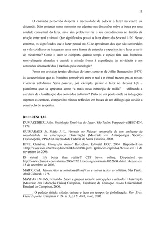 11


       O caminho percorrido desperta a necessidade de colocar o lazer no centro da
discussão. Não pretendo nesse momento me adentrar nas discussões sobre a busca por uma
unidade conceitual do lazer, mas sim problematizar o seu entendimento no âmbito da
relação entre real e virtual. Que significados possui o lazer dentro do Second Life? Nesse
contexto, os significados que o lazer possui no SL se aproximam dos que são construídos
na vida cotidiana ou inauguram uma nova forma de entender e experienciar o lazer a partir
do metaverso? Como o lazer se comporta quando tempo e espaço têm suas fronteiras
sensivelmente alteradas e quando a atitude frente à experiência, às atividades e aos
conteúdos desenvolvidos é mediada pela tecnologia?
       Penso em articular teorias clássicas do lazer, como as de Joffre Dumazedier (1979)
às características que as fronteiras permeáveis entre o real e o virtual trazem pra as nossas
vivências cotidianas. Seria possível, por exemplo, pensar o lazer no Second Life –
plataforma que se apresenta como “a mais nova estratégia de mídia” – utilizando a
estrutura de classificação dos conteúdos culturais? Parto de um ponto onde as indagações
superam as certezas, compartilho minhas reflexões em bus ca de um diálogo que auxilie a
construção de respostas.


REFERENCIAS
DUMAZEDIER, Jofre. Sociologia Empírica do Lazer. São Paulo: Perspectiva/SESC-DN,
1979.
GUIMARÃES Jr. Mário J. L. Vivendo no Palace: etnografia de um ambiente de
sociabilidade no ciberespaço. Dissertação (Mestrado em Antropologia Social)-
Florianópolis, PPGAS/Universidade Federal de Santa Catarina, 2000.
HINE, Christine. Etnografia virtual. Barcelona, Editorial UOC, 2004. Disponível em
<http://www.uoc.edu/dt/esp/hine0604/hine0604.pdf>. (primeiro capítulo).Acesso em 12 de
novembro de 2006.
IS virtual life better than reality? CBS News: online. Disponível em
http://www.cbsnews.com/stories/2006/07/31/eveningnews/main1852600.shtml. Acesso em
15 de setembro de 2006.
MARX, Carl. Manuscritos econômicos-filosóficos e outros textos escolhidos. São Paulo:
Abril Cultural, 1978.
MASCARENHAS, Fernando. Lazer e grupos sociais: concepções e métodos. Dissertação
(Mestrado em Educação Física) Campinas, Faculdade de Educação Física Universidade
Estadual de Campinas, 2000.
______. O pedaço sitiado: cidade, cultura e lazer em tempos de globalização. Rev. Bras.
Cienc Esporte. Campinas v. 24, n. 3, p.121-143, maio, 2003.
 