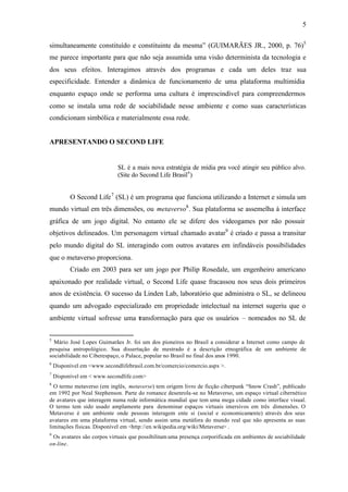 5


simultaneamente constituído e constituinte da mesma” (GUIMARÃES JR., 2000, p. 76)5
me parece importante para que não seja assumida uma visão determinista da tecnologia e
dos seus efeitos. Interagimos através dos programas e cada um deles traz sua
especificidade. Entender a dinâmica de funcionamento de uma plataforma multimídia
enquanto espaço onde se performa uma cultura é imprescindível para compreendermos
como se instala uma rede de sociabilidade nesse ambiente e como suas características
condicionam simbólica e materialmente essa rede.


APRESENTANDO O SECOND LIFE


                             SL é a mais nova estratégia de mídia pra você atingir seu público alvo.
                             (Site do Second Life Brasil 6 )


          O Second Life 7 (SL) é um programa que funciona utilizando a Internet e simula um
mundo virtual em três dimensões, ou metaverso8 . Sua plataforma se assemelha à interface
gráfica de um jogo digital. No entanto ele se difere dos videogames por não possuir
objetivos delineados. Um personagem virtual chamado avatar9 é criado e passa a transitar
pelo mundo digital do SL interagindo com outros avatares em infindáveis possibilidades
que o metaverso proporciona.
          Criado em 2003 para ser um jogo por Philip Rosedale, um engenheiro americano
apaixonado por realidade virtual, o Second Life quase fracassou nos seus dois primeiros
anos de existência. O sucesso da Linden Lab, laboratório que administra o SL, se delineou
quando um advogado especializado em propriedade intelectual na internet sugeriu que o
ambiente virtual sofresse uma transformação para que os usuários – nomeados no SL de


5
  Mário José Lopes Guimarães Jr. foi um dos pioneiros no Brasil a considerar a Internet como campo de
pesquisa antropológico. Sua dissertação de mestrado é a descrição etnográfica de um ambiente de
sociabilidade no Ciberespaço, o Palace, popular no Brasil no final dos anos 1990.
6
    Disponível em <www.secondlifebrasil.com.br/comercio/comercio.aspx >.
7
    Disponível em < www.secondlife.com>
8
  O termo metaverso (em inglês, metaverse) tem origem livro de ficção ciberpunk “Snow Crash”, publicado
em 1992 por Neal Stephenson. Parte do romance desenrola-se no Metaverso, um espaço virtual cibernético
de avatares que interagem numa rede informática mundial que tem uma mega cidade como interface visual.
O termo tem sido usado amplamente para denominar espaços virtuais imersivos em três dimensões. O
Metaverso é um ambiente onde pessoas interagem ente si (social e economicamente) através dos seus
avatares em uma plataforma virtual, sendo assim uma metáfora do mundo real que não apresenta as suas
limitações físicas. Disponível em <http://en.wikipedia.org/wiki/Metaverse> .
9
 Os avatares são corpos virtuais que possibilitam uma presença corporificada em ambientes de sociabilidade
on-line.
 