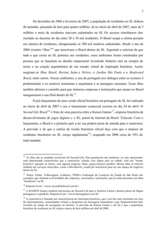 7


          De dezembro de 2006 a fevereiro de 2007, a população de residentes no SL dobrou
de tamanho, passando de dois para quatro milhões. Já no início de abril de 2007, mais de 5
milhões e meio de residentes estavam cadastrados no SL Os acessos simultâneos têm
oscilado no decorrer do dia entre 20 e 30 mil residentes. O Brasil ocupa a sétima posição
em número de residentes, ultrapassando os 200 mil usuários cadastrados. Desde o ano de
2006 existem “ilhas 14 ” que tema tizam o Brasil dentro do SL. Seguindo a máxima de que
tudo o que existe no SL pertence aos residentes, esses ambientes foram construídos por
pessoas que se lançaram ao desafio empresarial investindo dinheiro real na compra de
terras e na criação arquitetônica de um mundo virtual de inspiração brasileira. Assim
surgiram as Ilhas Brasil, Berrini, Itaim e Nelore, o Jardins São Paulo e o Boulevard
Brasil, entre outros. Nesses ambientes, o uso do português nos diálogos entre os avatares é
predominante e os cenários tematizam a arquitetura e as paisagens nacionais. Essas ilhas
também abriram o caminho para que inúmeras empresas e instituições que atuam no Brasil
inaugurassem a sua filial dentro do SL15 .
          O pré-lançamento de uma versão oficial brasileira em português do SL foi realizado
no início de abril de 2007 e seu o lançamento comercial ocorreu no dia 24 de abril. O
Second Life Brasil 16 é fruto de uma parceria entre a Kaisen Games 17 , empresa brasileira de
desenvolvimento de jogos digitais e o IG, portal de Internet da Brasil Telecom. Com o
lançamento, o Brasil é o primeiro país a ter sua própria porta de entrada para o metaverso.
A previsão é de que a estréia da versão brasileira oficial faça com que o número de
residentes brasileiros no SL cresça rapidamente 18 , ocupando em 2008 cerca de 10% do
total mundial.



14
   As ilhas são as unidades territoriais do Second Life. Elas geralmente são temáticas, ou seja, apresentam
uma determinada característica que a caracteriza: relação com algum país ou cidade, com um “tempo
histórico” passado ou futuro, com alguma empresa, filme, grupo musical, produto. Muitas ilhas se referem
também aos serviços oferecidos, como a Ilha Berrini, criada por brasileiros para ser um espaço de negócios
dentro do SL.
15
   Nokia, Globo, Volkswagem, Unibanco, PSDB e Federação de Comércio do Estado de São Paulo são
exemplos que ilustram a diversidade das empresas, associações, instituições que já estão presentes em ilhas
“brasileiras” no SL.
16
     Disponível em: <www.secondlifebrasil.com.br >
17
  A KAIZEN Games também tem licença do Second Life para a América Latina e demais países de língua
portuguesa e espanhola. Disponível em: <www.kaizengames.com.br>
18
   A expectativa é baseada nas características do internauta brasileiro, que é um dos mais presentes em sites
de relacionamento, comunidades virtuais e programas de mensagem instantânea e que frequentemente bate
recordes de tempo de navegação na internet. A previsão da Kaisen Games e do IG é que a população
brasileira de residentes no SL atinja a marca de dois milhões até abril de 2008.
 