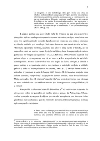 9

                            La etnografia es una metodología ideal para iniciar esta clase de
                            estudios, en la medida em que puede servir para explorar las complejas
                            interrelaciones existentes entre las aserciones que se vaticinan sobre las
                            nuevas tecnologías en diferentes contextos: en el hogar, en los espacios
                            de trabajo, en los medios de comunicación masiva, y en las revistas y
                            publicaciones académicas. Una etnografía de Internet puede observar
                            con detalle las formas en que se experimenta el uso de uma tecnologia
                            (HINE, 2004, p. 13).


        É preciso pontuar que esse estudo parte do princípio de que uma perspectiva
etnográfica pode ser usada para compreender como a Internet se configura através dos seus
usos. Isso significa entender o mundo digital como um cenário de ação onde as interações
sociais são mediadas pela tecnologia. Mais especificamente, esse estudo se atém ao lazer,
“fenômeno tipicamente moderno, resultante das relações entre capital e trabalho, que se
materializa como um tempo e espaço de vivências lúdicas, lugar de organização da cultura,
perpassado por relações de hegemonia” (MASCARENHAS, 2000). Pensar o lazer sob esse
prisma reforça o pressuposto de que ele se insere e reflete a organização da sociedade
contemporânea. Assim o lazer envolve “não só a alegria do lúdico, a fruição, a fantasia, o
prazer estético e a experiência criativa, mas, também, a satisfação imediata, a utilidade
prática, o lucro e a alienação”(MASCARENHAS, 2003, p.122). De que forma o lazer é
entendido e vivenciado a partir do Second Life? Como o SL (re)estrutura a relação entre
cultura, consumo, “tempo livre”, ocupação dos espaços urbanos, redes de sociabilidade?
Minha suposição é de o SL cria uma “segunda vida” que ao se desenrolar na rede não nega
ou anula a dinâmica da vida cotidiana marcada pela heterogeneidade e desigualdade social
e cultural.
        Compartilho o olhar com Mário J.L.Guimarães Jr 21 ao entender que os estudos do
ciberespaço podem ser pensados em paralelo com os estudos da Antropologia Urbana.
Ambos os estudos se ocupam de objetos que não são homogêneos, que têm uma ênfase
grande nas individualidades e que são permeados por uma dinâmica fragmentada e móvel,
típica das grandes metrópoles:


                            A forma como o ciberespaço se constitui faz com que ele se estabeleça
                            como mais um loci de sociabilidade no mundo contemporâneo,
                            mantendo uma constante inteiração com os demais, e não como um


21
   GUIMARÃES Jr., p. 76. Mário José Lopes Guimarães Jr. foi um dos pioneiros no Brasil a considerar a
Internet como campo de pesquisa antropológico. Sua dissertação de mestrado é a descrição etnográfica de um
ambiente de sociabilidade no Ciberespaço, o Palace, popular no Brasil no final dos anos 1990. Suas
contribuições para problematização serão desenvolvidas adiante.
 
