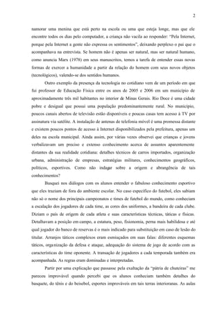 2


namorar uma menina que está perto na escola ou uma que esteja longe, mas que ele
encontre todos os dias pelo computador, a criança não vacila ao responder: “Pela Internet,
porque pela Internet a gente não expressa os sentimentos”, deixando perplexo o pai que o
acompanhava na entrevista. Se homem não é apenas ser natural, mas ser natural humano,
como anuncia Marx (1978) em seus manuscritos, temos a tarefa de entender essas novas
formas de exercer a humanidade a partir da relação do homem com seus novos objetos
(tecnológicos), valendo-se dos sentidos humanos.
       Outro exemplo da presença da tecnologia no cotidiano vem de um período em que
fui professor de Educação Física entre os anos de 2005 e 2006 em um município de
aproximadamente três mil habitantes no interior de Minas Gerais. Rio Doce é uma cidade
pobre e desigual que possui uma população predominantemente rural. No município,
poucos canais abertos de televisão estão disponíveis e poucas casas tem acesso à TV por
assinatura via satélite. A instalação de antenas de telefonia móvel é uma promessa distante
e existem poucos pontos de acesso à Internet disponibilizados pela prefeitura, apenas um
deles na escola municipal. Ainda assim, por várias vezes observei que crianças e jovens
verbalizavam um preciso e extenso conhecimento acerca de assuntos aparentemente
distantes da sua realidade cotidiana: detalhes técnicos de carros importados, organização
urbana, administração de empresas, estratégias militares, conhecimentos geográficos,
políticos, esportivos. Como não indagar sobre a origem e abrangência de tais
conhecimentos?
       Busquei nos diálogos com os alunos entender o fabuloso conhecimento esportivo
que eles traziam de fora do ambiente escolar. No caso específico do futebol, eles sabiam
não só o nome dos principais campeonatos e times de futebol do mundo, como conheciam
a escalação dos jogadores de cada time, as cores dos uniformes, a bandeira de cada clube.
Diziam o país de origem de cada atleta e suas características técnicas, táticas e físicas.
Detalhavam a posição em campo, a estatura, peso, fisionomia, perna mais habilidosa e até
qual jogador do banco de reservas é o mais indicado para substituição em caso de lesão do
titular. Arranjos táticos complexos eram esmiuçados em suas falas: diferentes esquemas
táticos, orga nização da defesa e ataque, adequação do sistema de jogo de acordo com as
características do time oponente. A transação de jogadores a cada temporada também era
acompanhada. As regras eram dominadas e interpretadas.
       Partir por uma explicação que passasse pela exaltação da “pátria de chuteiras” me
pareceu improvável quando percebi que os alunos conheciam também detalhes do
basquete, do tênis e do beisebol, esportes improváveis em tais terras interioranas. As aulas
 