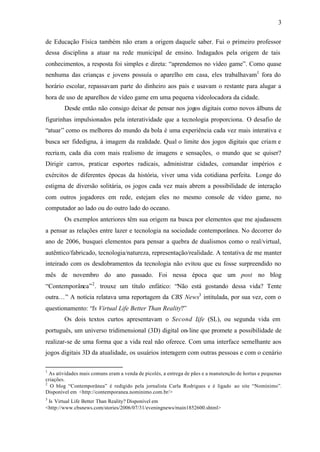 3


de Educação Física também não eram a origem daquele saber. Fui o primeiro professor
dessa disciplina a atuar na rede municipal de ensino. Indagados pela origem de tais
conhecimentos, a resposta foi simples e direta: “aprendemos no vídeo game”. Como quase
nenhuma das crianças e jovens possuía o aparelho em casa, eles trabalhavam1 fora do
horário escolar, repassavam parte do dinheiro aos pais e usavam o restante para alugar a
hora de uso de aparelhos de vídeo game em uma pequena videolocadora da cidade.
        Desde então não consigo deixar de pensar nos jogos digitais como novos álbuns de
figurinhas impulsionados pela interatividade que a tecnologia proporciona. O desafio de
“atuar” como os melhores do mundo da bola é uma experiência cada vez mais interativa e
busca ser fidedigna, à imagem da realidade. Qual o limite dos jogos digitais que criam e
recriam, cada dia com mais realismo de imagens e sensações, o mundo que se quiser?
Dirigir carros, praticar esportes radicais, administrar cidades, comandar impérios e
exércitos de diferentes épocas da história, viver uma vida cotidiana perfeita. Longe do
estigma de diversão solitária, os jogos cada vez mais abrem a possibilidade de interação
com outros jogadores em rede, estejam eles no mesmo console de vídeo game, no
computador ao lado ou do outro lado do oceano.
        Os exemplos anteriores têm sua origem na busca por elementos que me ajudassem
a pensar as relações entre lazer e tecnologia na sociedade contemporânea. No decorrer do
ano de 2006, busquei elementos para pensar a quebra de dualismos como o real/virtual,
autêntico/fabricado, tecnologia/natureza, representação/realidade. A tentativa de me manter
inteirado com os desdobramentos da tecnologia não evitou que eu fosse surpreendido no
mês de novembro do ano passado. Foi nessa época que um post no blog
“Contemporânea” 2 . trouxe um título enfático: “Não está gostando dessa vida? Tente
outra…” A notícia relatava uma reportagem da CBS News3 intitulada, por sua vez, com o
questionamento: “Is Virtual Life Better Than Reality?”
        Os dois textos curtos apresentavam o Second L (SL), ou segunda vida em
                                                     ife
português, um universo tridimensional (3D) digital on- line que promete a possibilidade de
realizar-se de uma forma que a vida real não oferece. Com uma interface semelhante aos
jogos digitais 3D da atualidade, os usuários interagem com outras pessoas e com o cenário

1
  As atividades mais comuns eram a venda de picolés, a entrega de pães e a manutenção de hortas e pequenas
criações.
2
  O blog “Contemporânea” é redigido pela jornalista Carla Rodrigues e é ligado ao site “Nomínimo”.
Disponível em <http://contemporanea.nominimo.com.br/>
3
 Is Virtual Life Better Than Reality? Disponível em
<http://www.cbsnews.com/stories/2006/07/31/eveningnews/main1852600.shtml>
 