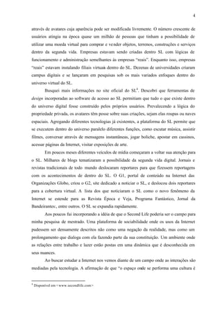 4


através de avatares cuja aparência pode ser modificada livremente. O número crescente de
usuários atingia na época quase um milhão de pessoas que tinham a possibilidade de
utilizar uma moeda virtual para comprar e ve nder objetos, terrenos, construções e serviços
dentro da segunda vida. Empresas estavam sendo criadas dentro SL com lógicas de
funcionamento e administração semelhantes às empresas “reais”. Enquanto isso, empresas
“reais” estavam instalando filiais virtuais dentro do SL. Dezenas de universidades criaram
campus digitais e se lançaram em pesquisas sob os mais variados enfoques dentro do
universo virtual do SL.
          Busquei mais informações no site oficial do SL4 . Descobri que ferramentas de
design incorporadas ao software de acesso ao SL permitiam que tudo o que existe dentro
do universo digital fosse construído pelos próprios usuários. Prevalecendo a lógica do
propriedade privada, os avatares têm posse sobre suas criações, sejam elas roupas ou naves
espaciais. Agregando diferentes tecnologias já existentes, a plataforma do SL permite que
se executem dentro do universo paralelo diferentes funções, como escutar música, assistir
filmes, conversar através de mensagens instantâneas, jogar boliche, apostar em cassinos,
acessar páginas da Internet, visitar exposições de arte.
          Em poucos meses diferentes veículos de mídia começaram a voltar sua atenção para
o SL. Milhares de blogs tematizaram a possibilidade da segunda vida digital. Jornais e
revistas tradicionais de todo mundo deslocaram reportares para que fizessem reportagens
com os acontecimentos de dentro do SL. O G1, portal de conteúdo na Internet das
Organizações Globo, criou o G2, site dedicado a noticiar o SL, e deslocou dois reportares
para a cobertura virtual. A lista dos que noticiaram o SL como o novo fenômeno da
Internet se estende para as Revista Época e Veja, Programa Fantástico, Jornal da
Bandeirantes:, entre outros. O SL se expandia rapidamente.
          Aos poucos fui incorporando a idéia de que o Second Life poderia ser o campo para
minha pesquisa de mestrado. Uma plataforma de sociabilidade onde os usos da Internet
pudessem ser densamente descritos não como uma negação da realidade, mas como um
prolongamento que dialoga com ela fazendo parte da sua constituição. Um ambiente onde
as relações entre trabalho e lazer estão postas em uma dinâmica que é desconhecida em
seus nuances.
          Ao buscar estudar a Internet nos vemos diante de um campo onde as interações são
mediadas pela tecnologia. A afirmação de que “o espaço onde se performa uma cultura é


4
    Disponível em <www.secondlife.com >
 