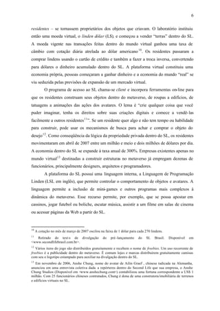 6


residentes – se tornassem proprietários dos objetos que criavam. O laboratório instituiu
então uma moeda virtual, o linden dólar (L$), e começou a vender “terras” dentro do SL.
A moeda vigente nas transações feitas dentro do mundo virtual ganhou uma taxa de
câmbio com cotação diária atrelada ao dólar americano 10 . Os residentes passaram a
comprar lindens usando o cartão de crédito e também a fazer a troca inversa, convertendo
para dólares o dinheiro acumulado dentro do SL. A plataforma virtual constituiu uma
economia própria, pessoas começaram a ganhar dinheiro e a economia do mundo “real” se
viu seduzida pelas previsões de expansão de um mercado virtual.
           O programa de acesso ao SL chama-se client e incorpora ferramentas on-line para
que os residentes construam seus objetos dentro do metaverso, de roupas a edifícios, de
tatuagens a animações das ações dos avatares. O lema é “crie qualquer coisa que você
puder imaginar, tenha os direitos sobre suas criações digitais e comece a vendê- las
facilmente a outros residentes 11 ”. Se um residente quer algo e não tem tempo ou habilidade
para construir, pode usar os mecanismos de busca para achar e comprar o objeto do
desejo 12 . Como conseqüência da lógica da propriedade privada dentro do SL, os residentes
movimentaram em abril de 2007 entre um milhão e meio e dois milhões de dólares por dia.
A economia dentro do SL se expande à taxa anual de 300%. Empresas existentes apenas no
mundo virtual13 destinadas a construir estruturas no metaverso já empregam dezenas de
funcionários, principalmente designers, arquitetos e programadores.
           A plataforma do SL possui uma linguagem interna, a Linguagem de Programação
Linden (LSL em inglês), que permite controlar o comportamento de objetos e avatares. A
linguagem permite a inclusão de mini- games e outros programas mais complexos à
dinâmica do metaverso. Esse recurso permite, por exemplo, que se possa apostar em
cassinos, jogar futebol ou boliche, escutar música, assistir a um filme em salas de cinema
ou acessar páginas da Web a partir do SL.


10
     A cotação no mês de março de 2007 oscilou na faixa de 1 dólar para cada 270 lindens.
11
   Retirado do text o de divulgação              do   pré-lançamento    do    SL   Brasil.   Disponível   em
<www.secondlifebrasil.com.br>.
12
   Vários itens do jogo são distribuídos gratuitamente e recebem o nome de freebies. Um uso recorrente de
freebies é a publicidade dentro do metaverso. É comum lojas e marcas distribuírem gratuitamente camisas
com seu o logotipo estampado para auxiliar na divulgação dentro do SL.
13
   Em novembro de 2006, Anshe Chung, nome do avatar de Ailin Graef , chinesa radicada na Alemanha,
anunciou em uma entrevista coletiva dada a repórteres dentro do Second Life que sua empresa, o Anshe
Chung Studios (Disponível em <www.anshechung.com>) contabilizou uma fortuna correspondente a US$ 1
milhão. Com 25 funcionários chineses contratados, Chung é dona de uma construtora/imobiliária de terrenos
e edifícios virtuais no SL.
 