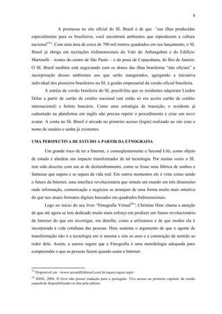 8


                  A promessa no site oficial do SL Brasil é de que “nas ilhas produzidas
especialmente para os brasileiros, você encontrará ambientes que reproduzem a cultura
nacional19 ”. Com uma área de cerca de 700 mil metros quadrados em seu lançamento, o SL
Brasil já abriga em recriações tridimensionais do Vale do Anhangabaú e do Edifício
Martinelli – ícones do centro de São Paulo – e da praia de Copacabana, do Rio de Janeiro.
O SL Brasil também está negociando com os donos das ilhas brasileiras “não oficiais” a
incorporação desses ambientes aos que serão inaugurados, agregando a iniciativa
individual dos pioneiros brasileiros no SL à gestão empresarial da versão oficial brasileira.
          A estréia da versão brasileira do SL possib ilita que os residentes adquiram Linden
Dólar a partir de cartão de crédito nacional (até então só era aceito cartão de crédito
internacional) e boleto bancário. Como uma estratégia de transição, o residente já
cadastrado na plataforma em inglês não precisa repetir o procedimento e criar um novo
avatar. A conta no SL Brasil é ativada no primeiro acesso (login) realizado ao site com o
nome de usuário e senha já existentes.

UMA PERSPECTIVA DE ESTUDO A PARTIR DA ETNOGRAFIA

          Um grande risco de ter a Internet, e conseqüentemente o Second Life, como objeto
de estudo é alardear um impacto transformador de tal tecnologia. Por muitas vezes o SL
tem sido descrito com um ar de deslumbramento, como se fosse uma fábrica de sonhos e
fantasias que supera e se separa da vida real. Em outros momentos ele é visto como sendo
o futuro da Internet, uma interface revolucionária que simula um mundo em três dimensões
onde informação, comunicação e negócios se arranjam de uma forma muito mais intuitiva
do que nos atuais formatos digitais baseados em quadrados bidimensionais.
          Logo no inicio do seu livro “Etnografia Virtual20 ”, Christine Hine chama a atenção
de que até agora se tem dedicado muito mais esforço em predizer um futuro revolucionário
da Internet do que em investigar, em detalhe, como a utilizamos e de que modos ela é
incorporada à vida cotidiana das pessoas. Hine sustenta o argumento de que o agente de
transformação não é a tecnologia em si mesma e sim os usos e a construção de sentido ao
redor dela. Assim, a autora sugere que a Etnografia é uma metodologia adequada para
compreender o que as pessoas fazem quando usam a Internet:



19
     Disponível em <www.secondlifebrasil.com.br/oquee/oquee.aspx>
20
   HINE, 2004. O livro não possui tradução para o português. Tive acesso ao primeiro capitulo da versão
espanhola disponibilizado on-line pela editora.
 