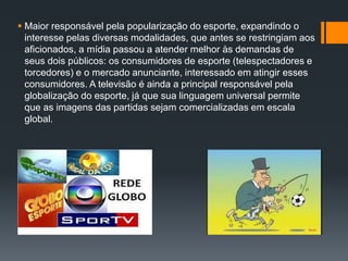  Maior responsável pela popularização do esporte, expandindo o
interesse pelas diversas modalidades, que antes se restringiam aos
aficionados, a mídia passou a atender melhor às demandas de
seus dois públicos: os consumidores de esporte (telespectadores e
torcedores) e o mercado anunciante, interessado em atingir esses
consumidores. A televisão é ainda a principal responsável pela
globalização do esporte, já que sua linguagem universal permite
que as imagens das partidas sejam comercializadas em escala
global.
 