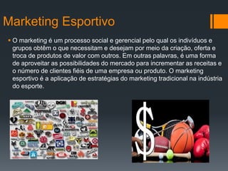 Marketing Esportivo
 O marketing é um processo social e gerencial pelo qual os indivíduos e
grupos obtêm o que necessitam e desejam por meio da criação, oferta e
troca de produtos de valor com outros. Em outras palavras, é uma forma
de aproveitar as possibilidades do mercado para incrementar as receitas e
o número de clientes fiéis de uma empresa ou produto. O marketing
esportivo é a aplicação de estratégias do marketing tradicional na indústria
do esporte.
 