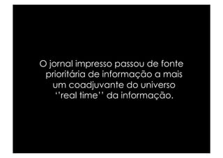 O jornal impresso passou de fonte
 prioritária de informação a mais
   um coadjuvante do universo
    ‘’real time’’ da informação.
 