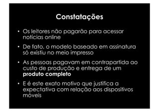 Constatações
•  Os leitores não pagarão para acessar
   notícias online
•  De fato, o modelo baseado em assinatura
   só existiu no meio impresso
•  As pessoas pagavam em contrapartida ao
   custo de produção e entrega de um
   produto completo
•  E é este exato motivo que justifica a
   expectativa com relação aos dispositivos
   móveis
 
