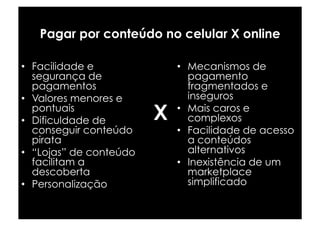 Pagar por conteúdo no celular X online

•  Facilidade e              •  Mecanismos de
   segurança de                 pagamento
   pagamentos                   fragmentados e
•  Valores menores e            inseguros
   pontuais
•  Dificuldade de        X   •  Mais caros e
                                complexos
   conseguir conteúdo        •  Facilidade de acesso
   pirata                       a conteúdos
•  “Lojas” de conteúdo          alternativos
   facilitam a               •  Inexistência de um
   descoberta                   marketplace
•  Personalização               simplificado
 