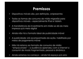 Premissas
•  Dispositivos móveis são, por definição, onipresentes

•  Todas as formas de consumo de mídia migrarão para
   dispositivos móveis – especialmente iPad e tablets

•  A transferência do investimento em mídia se dá do meio
   impresso p/o meio digital

•  Ainda não há o formato ideal de publicidade móvel

•  A publicidade virá acompanhada da ação, habilitada por
   meios de pagamento móvel

•  Não há retorno ao formato de consumo de mídia
   “empacotado” – a audiência aprendeu com a internet a
   consumir de modo fragmentado, pessoal e dinâmico

•  Ainda estamos no começo – ainda há espaço p/o erro
 