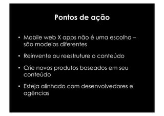 Pontos de ação

•  Mobile web X apps não é uma escolha –
   são modelos diferentes

•  Reinvente ou reestruture o conteúdo

•  Crie novos produtos baseados em seu
   conteúdo

•  Esteja alinhado com desenvolvedores e
   agências
 
