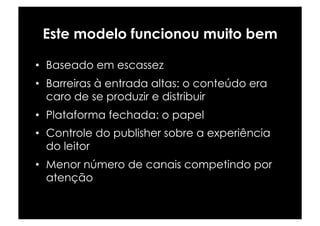 Este modelo funcionou muito bem

•  Baseado em escassez
•  Barreiras à entrada altas: o conteúdo era
   caro de se produzir e distribuir
•  Plataforma fechada: o papel
•  Controle do publisher sobre a experiência
   do leitor
•  Menor número de canais competindo por
   atenção
 