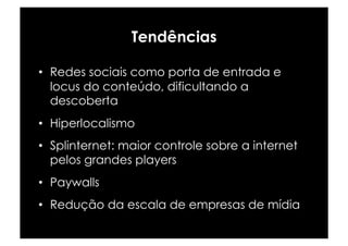 Tendências

•  Redes sociais como porta de entrada e
   locus do conteúdo, dificultando a
   descoberta
•  Hiperlocalismo
•  Splinternet: maior controle sobre a internet
   pelos grandes players
•  Paywalls
•  Redução da escala de empresas de mídia
 