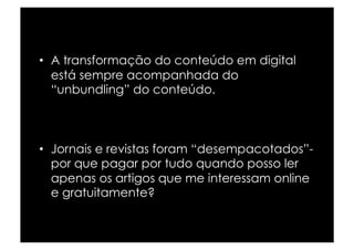 •  A transformação do conteúdo em digital
   está sempre acompanhada do
   “unbundling” do conteúdo.



•  Jornais e revistas foram “desempacotados”-
   por que pagar por tudo quando posso ler
   apenas os artigos que me interessam online
   e gratuitamente?
 