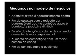 Mudanças no modelo de negócios

•  Abertura: a web é necessariamente aberta
•  Fim da escassez com a redução das
   barreiras à entrada – o conteúdo agora é
   barato p/se produzir e distribuir
•  Divisão da atenção: o volume de conteúdo
   aumenta de modo exponencial
•  Aumento da competição com um maior
   número de canais
•  Fim do controle sobre a audiência
 