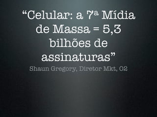 “Celular: a       7
              Mídiaa

  de Massa = 5,3
     bilhões de
   assinaturas”
 Shaun Gregory, Diretor Mkt, O2
 