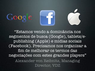 “Estamos vendo a dominância nos
segmentos de busca (Google), tablets/e-
  publishing (Apple) e mídias sociais
(Facebook). Precisamos nos organizar a
     ﬁm de melhorar os termos das
negociações com estes grandes players”
   Alexander von Reibnitz, Managing
             Director, VDZ
 