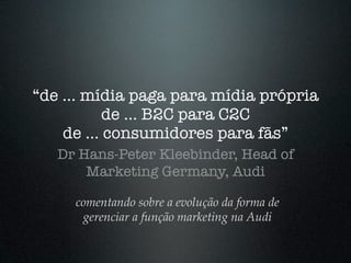 “de ... mídia paga para mídia própria
           de ... B2C para C2C
    de ... consumidores para fãs”
   Dr Hans-Peter Kleebinder, Head of
       Marketing Germany, Audi

     comentando sobre a evolução da forma de
      gerenciar a função marketing na Audi
 