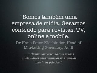 “Somos também uma
empresa de mídia. Geramos
conteúdo para revistas, TV,
     online e mobile.
 Dr Hans-Peter Kleebinder, Head of
     Marketing Germany, Audi
     ... inclusive concorrendo com verbas
    publicitárias para anúncios nas revistas
               mantidas pela Audi
 
