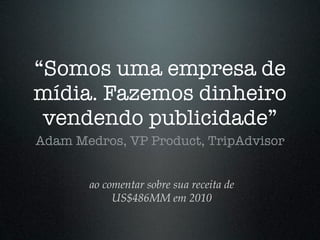 “Somos uma empresa de
mídia. Fazemos dinheiro
 vendendo publicidade”
Adam Medros, VP Product, TripAdvisor


       ao comentar sobre sua receita de
            US$486MM em 2010
 