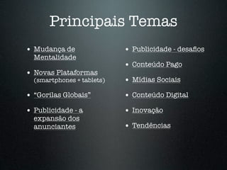 Principais Temas
• Mudança de                • Publicidade - desaﬁos
  Mentalidade
                            • Conteúdo Pago
• Novas Plataformas
  (smartphones + tablets)   • Mídias Sociais
• “Gorilas Globais”         • Conteúdo Digital
• Publicidade - a           • Inovação
  expansão dos
  anunciantes               • Tendências
 
