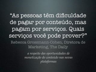 “As pessoas têm diﬁculdade
de pagar por conteúdo, mas
 pagam por serviços. Quais
serviços você pode prover?”
Rebecca Grossmann-Cohen, Diretora de
        Marketing, The Daily
       a respeito das oportunidades de
      monetização do conteúdo nas novas
                 plataformas
 