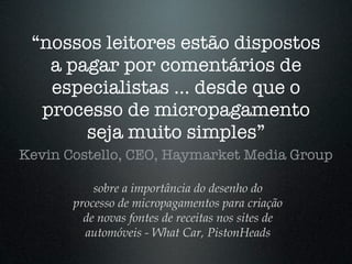 “nossos leitores estão dispostos
   a pagar por comentários de
   especialistas ... desde que o
  processo de micropagamento
       seja muito simples”
Kevin Costello, CEO, Haymarket Media Group

           sobre a importância do desenho do
       processo de micropagamentos para criação
         de novas fontes de receitas nos sites de
         automóveis - What Car, PistonHeads
 
