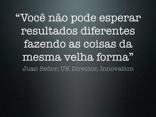 “Você não pode esperar
 resultados diferentes
  fazendo as coisas da
 mesma velha forma”
 Juan Señor, UK Director, Innovation
 