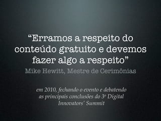 “Erramos a respeito do
conteúdo gratuito e devemos
    fazer algo a respeito”
  Mike Hewitt, Mestre de Cerimônias

     em 2010, fechando o evento e debatendo
      as principais conclusões do 3o Digital
               Innovators’ Summit
 