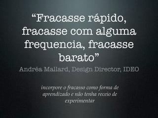 “Fracasse rápido,
fracasse com alguma
 frequencia, fracasse
        barato”
Andréa Mallard, Design Director, IDEO

      incorpore o fracasso como forma de
       aprendizado e não tenha receio de
                 experimentar
 