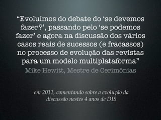 “Evoluímos do debate do ‘se devemos
  fazer?’, passando pelo ‘se podemos
fazer’ e agora na discussão dos vários
 casos reais de sucessos (e fracassos)
 no processo de evolução das revistas
  para um modelo multiplataforma”
  Mike Hewitt, Mestre de Cerimônias


     em 2011, comentando sobre a evolução da
         discussão nestes 4 anos de DIS
 
